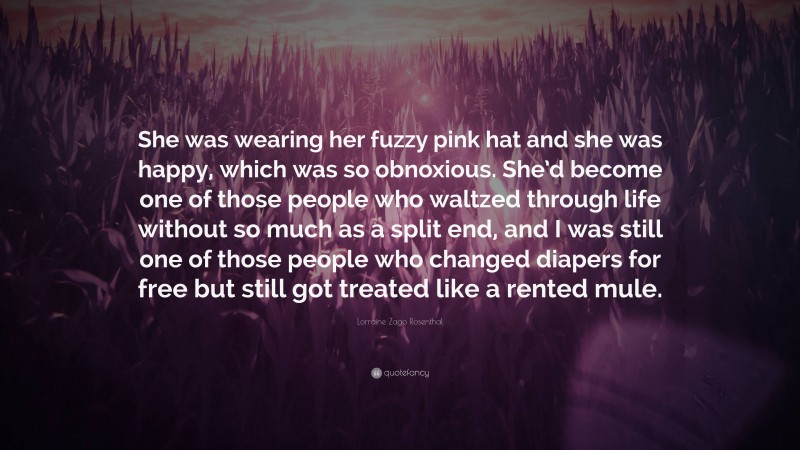 Lorraine Zago Rosenthal Quote: “She was wearing her fuzzy pink hat and she was happy, which was so obnoxious. She’d become one of those people who waltzed through life without so much as a split end, and I was still one of those people who changed diapers for free but still got treated like a rented mule.”