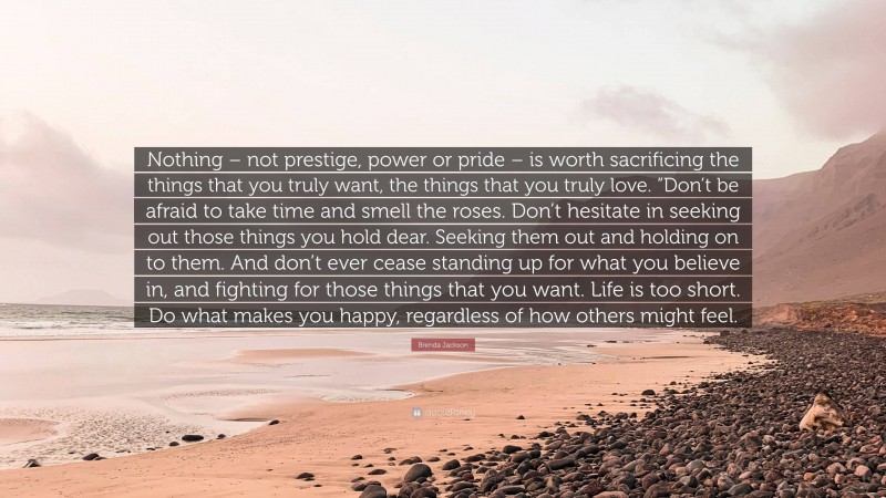 Brenda Jackson Quote: “Nothing – not prestige, power or pride – is worth sacrificing the things that you truly want, the things that you truly love. “Don’t be afraid to take time and smell the roses. Don’t hesitate in seeking out those things you hold dear. Seeking them out and holding on to them. And don’t ever cease standing up for what you believe in, and fighting for those things that you want. Life is too short. Do what makes you happy, regardless of how others might feel.”