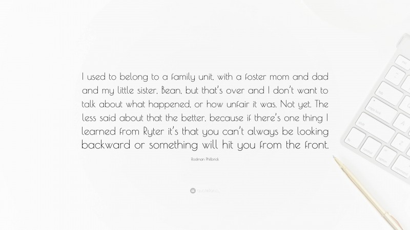 Rodman Philbrick Quote: “I used to belong to a family unit, with a foster mom and dad and my little sister, Bean, but that’s over and I don’t want to talk about what happened, or how unfair it was. Not yet. The less said about that the better, because if there’s one thing I learned from Ryter it’s that you can’t always be looking backward or something will hit you from the front.”