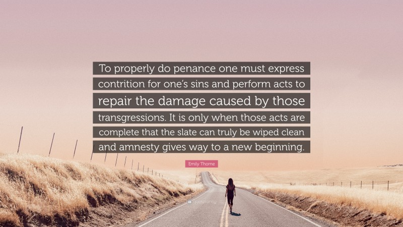 Emily Thorne Quote: “To properly do penance one must express contrition for one’s sins and perform acts to repair the damage caused by those transgressions. It is only when those acts are complete that the slate can truly be wiped clean and amnesty gives way to a new beginning.”