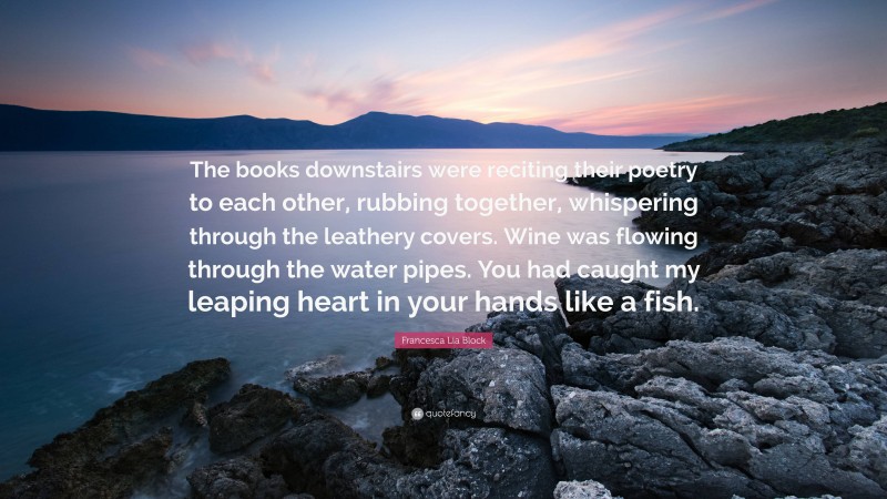 Francesca Lia Block Quote: “The books downstairs were reciting their poetry to each other, rubbing together, whispering through the leathery covers. Wine was flowing through the water pipes. You had caught my leaping heart in your hands like a fish.”