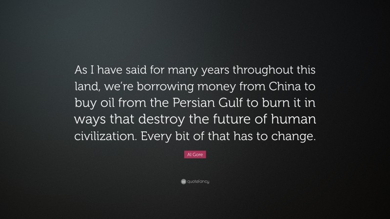 Al Gore Quote: “As I have said for many years throughout this land, we’re borrowing money from China to buy oil from the Persian Gulf to burn it in ways that destroy the future of human civilization. Every bit of that has to change.”