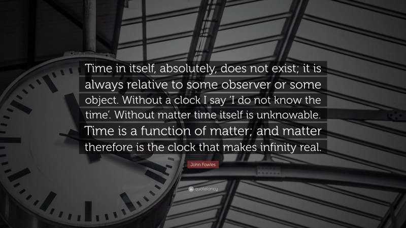John Fowles Quote: “Time in itself, absolutely, does not exist; it is always relative to some observer or some object. Without a clock I say ‘I do not know the time’. Without matter time itself is unknowable. Time is a function of matter; and matter therefore is the clock that makes infinity real.”