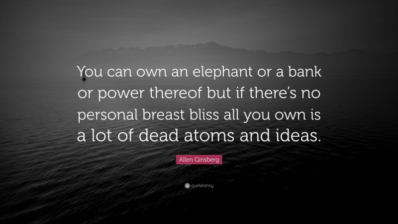 Allen Ginsberg Quote: “You can own an elephant or a bank or power thereof but if there’s no personal breast bliss all you own is a lot of dead atoms and ideas.”