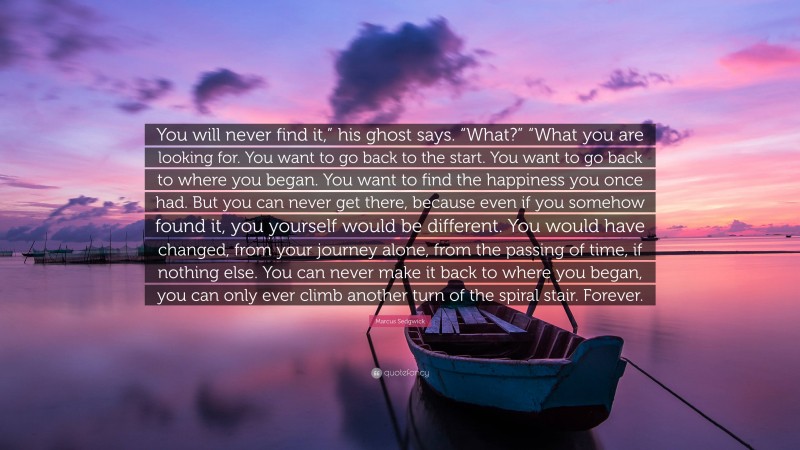 Marcus Sedgwick Quote: “You will never find it,” his ghost says. “What?” “What you are looking for. You want to go back to the start. You want to go back to where you began. You want to find the happiness you once had. But you can never get there, because even if you somehow found it, you yourself would be different. You would have changed, from your journey alone, from the passing of time, if nothing else. You can never make it back to where you began, you can only ever climb another turn of the spiral stair. Forever.”