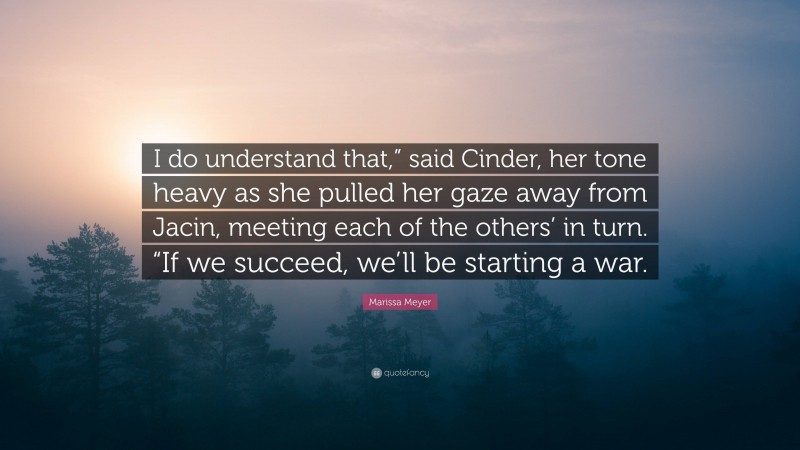 Marissa Meyer Quote: “I do understand that,” said Cinder, her tone heavy as she pulled her gaze away from Jacin, meeting each of the others’ in turn. “If we succeed, we’ll be starting a war.”