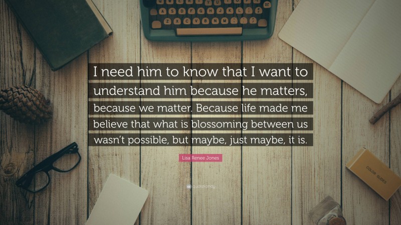 Lisa Renee Jones Quote: “I need him to know that I want to understand him because he matters, because we matter. Because life made me believe that what is blossoming between us wasn’t possible, but maybe, just maybe, it is.”