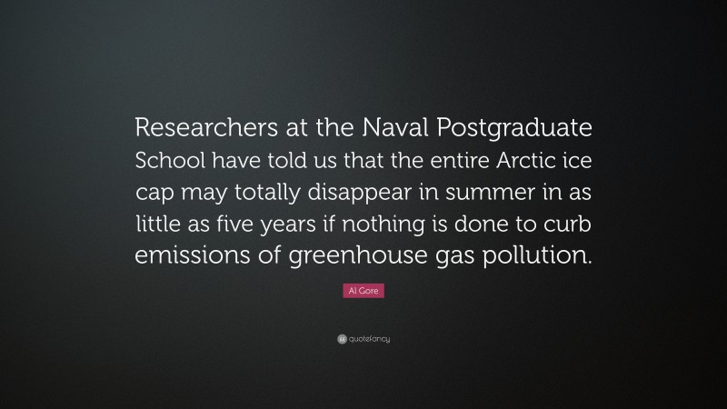 Al Gore Quote: “Researchers at the Naval Postgraduate School have told us that the entire Arctic ice cap may totally disappear in summer in as little as five years if nothing is done to curb emissions of greenhouse gas pollution.”