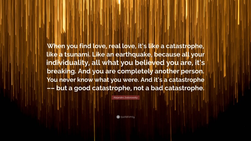 Alejandro Jodorowsky Quote: “When you find love, real love, it’s like a catastrophe, like a tsunami. Like an earthquake, because all your individuality, all what you believed you are, it’s breaking. And you are completely another person. You never know what you were. And it’s a catastrophe –– but a good catastrophe, not a bad catastrophe.”
