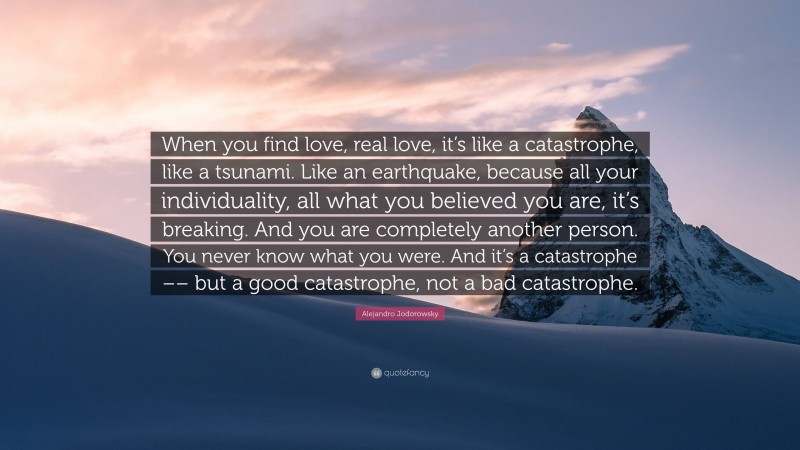 Alejandro Jodorowsky Quote: “When you find love, real love, it’s like a catastrophe, like a tsunami. Like an earthquake, because all your individuality, all what you believed you are, it’s breaking. And you are completely another person. You never know what you were. And it’s a catastrophe –– but a good catastrophe, not a bad catastrophe.”