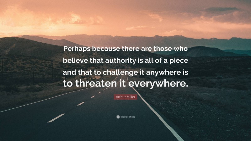 Arthur Miller Quote: “Perhaps because there are those who believe that authority is all of a piece and that to challenge it anywhere is to threaten it everywhere.”