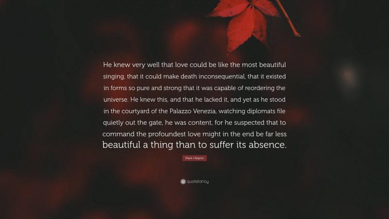 Mark Helprin Quote: “He knew very well that love could be like the most beautiful singing, that it could make death inconsequential, that it existed in forms so pure and strong that it was capable of reordering the universe. He knew this, and that he lacked it, and yet as he stood in the courtyard of the Palazzo Venezia, watching diplomats file quietly out the gate, he was content, for he suspected that to command the profoundest love might in the end be far less beautiful a thing than to suffer its absence.”