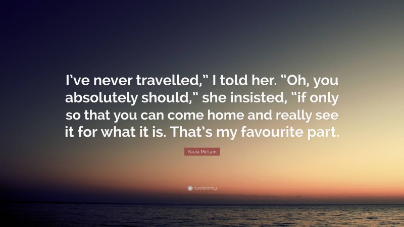 Paula McLain Quote: “I’ve never travelled,” I told her. “Oh, you absolutely should,” she insisted, “if only so that you can come home and really see it for what it is. That’s my favourite part.”