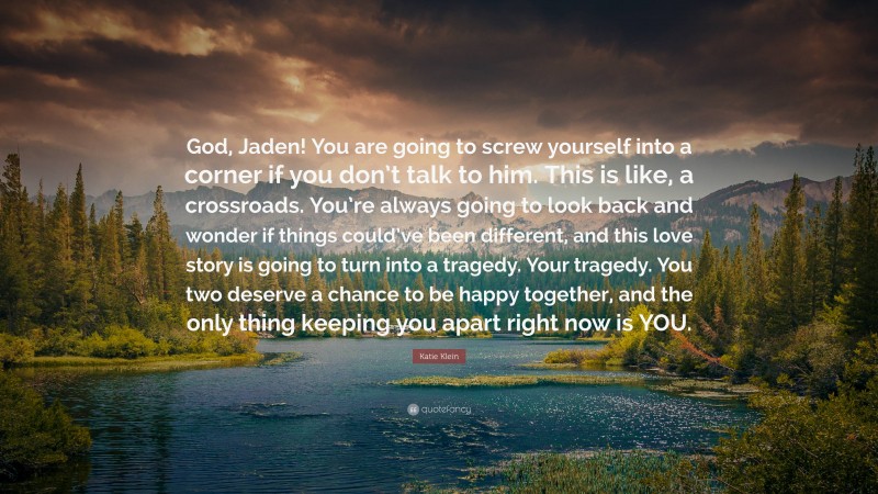 Katie Klein Quote: “God, Jaden! You are going to screw yourself into a corner if you don’t talk to him. This is like, a crossroads. You’re always going to look back and wonder if things could’ve been different, and this love story is going to turn into a tragedy. Your tragedy. You two deserve a chance to be happy together, and the only thing keeping you apart right now is YOU.”