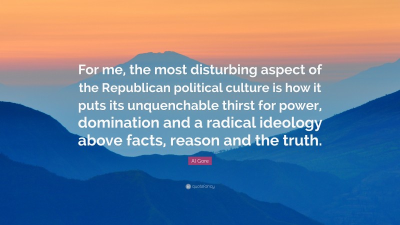 Al Gore Quote: “For me, the most disturbing aspect of the Republican political culture is how it puts its unquenchable thirst for power, domination and a radical ideology above facts, reason and the truth.”