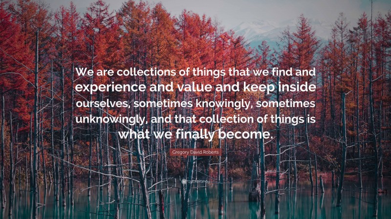 Gregory David Roberts Quote: “We are collections of things that we find and experience and value and keep inside ourselves, sometimes knowingly, sometimes unknowingly, and that collection of things is what we finally become.”