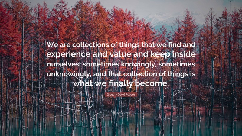 Gregory David Roberts Quote: “We are collections of things that we find and experience and value and keep inside ourselves, sometimes knowingly, sometimes unknowingly, and that collection of things is what we finally become.”