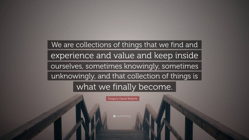 Gregory David Roberts Quote: “We are collections of things that we find and experience and value and keep inside ourselves, sometimes knowingly, sometimes unknowingly, and that collection of things is what we finally become.”