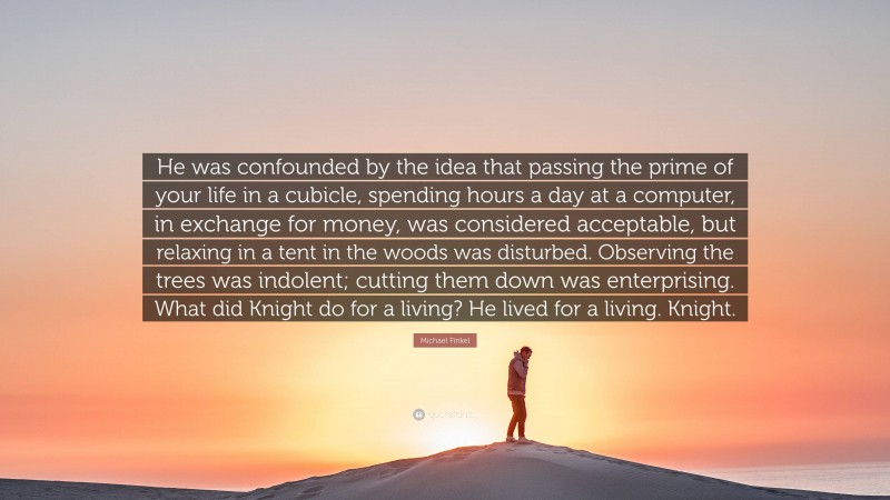 Michael Finkel Quote: “He was confounded by the idea that passing the prime of your life in a cubicle, spending hours a day at a computer, in exchange for money, was considered acceptable, but relaxing in a tent in the woods was disturbed. Observing the trees was indolent; cutting them down was enterprising. What did Knight do for a living? He lived for a living. Knight.”