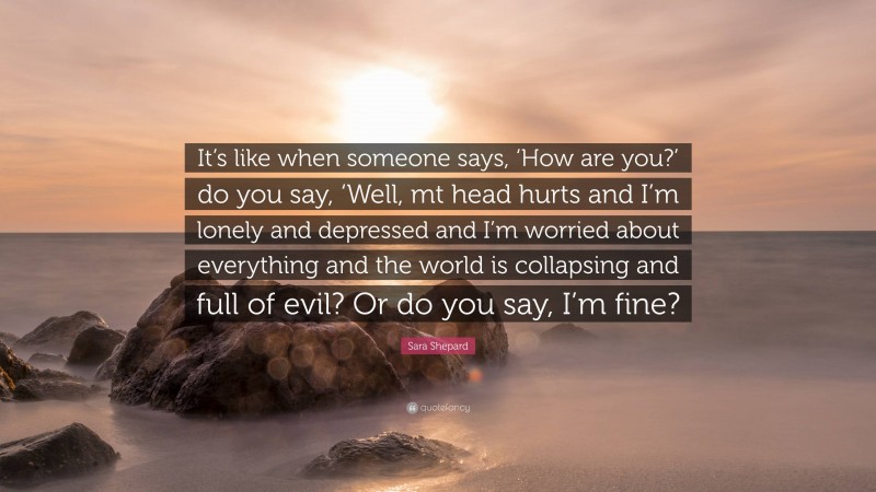 Sara Shepard Quote: “It’s like when someone says, ‘How are you?’ do you say, ‘Well, mt head hurts and I’m lonely and depressed and I’m worried about everything and the world is collapsing and full of evil? Or do you say, I’m fine?”