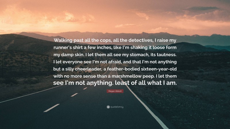 Megan Abbott Quote: “Walking past all the cops, all the detectives, I raise my runner’s shirt a few inches, like I’m shaking it loose form my damp skin. I let them all see my stomach, its tautness. I let everyone see I’m not afraid, and that I’m not anything but a silly cheerleader, a feather-bodied sixteen-year-old with no more sense than a marshmellow peep. I let them see I’m not anything. least of all what I am.”