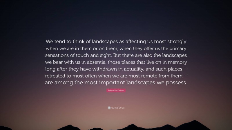 Robert Macfarlane Quote: “We tend to think of landscapes as affecting us most strongly when we are in them or on them, when they offer us the primary sensations of touch and sight. But there are also the landscapes we bear with us in absentia, those places that live on in memory long after they have withdrawn in actuality, and such places – retreated to most often when we are most remote from them – are among the most important landscapes we possess.”