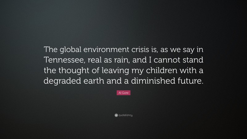 Al Gore Quote: “The global environment crisis is, as we say in Tennessee, real as rain, and I cannot stand the thought of leaving my children with a degraded earth and a diminished future.”