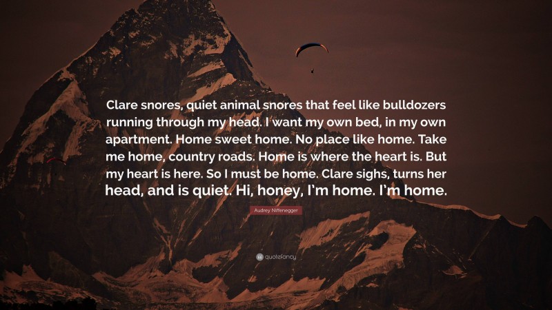 Audrey Niffenegger Quote: “Clare snores, quiet animal snores that feel like bulldozers running through my head. I want my own bed, in my own apartment. Home sweet home. No place like home. Take me home, country roads. Home is where the heart is. But my heart is here. So I must be home. Clare sighs, turns her head, and is quiet. Hi, honey, I’m home. I’m home.”