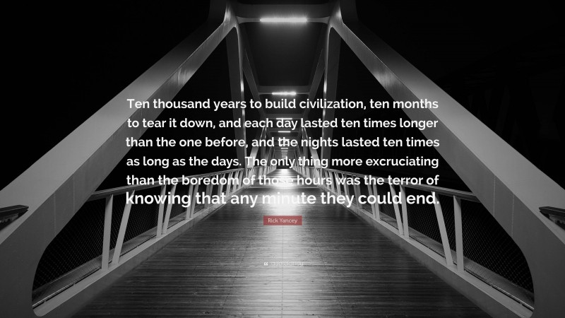 Rick Yancey Quote: “Ten thousand years to build civilization, ten months to tear it down, and each day lasted ten times longer than the one before, and the nights lasted ten times as long as the days. The only thing more excruciating than the boredom of those hours was the terror of knowing that any minute they could end.”