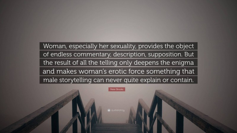 Peter Brooks Quote: “Woman, especially her sexuality, provides the object of endless commentary, description, supposition. But the result of all the telling only deepens the enigma and makes woman’s erotic force something that male storytelling can never quite explain or contain.”
