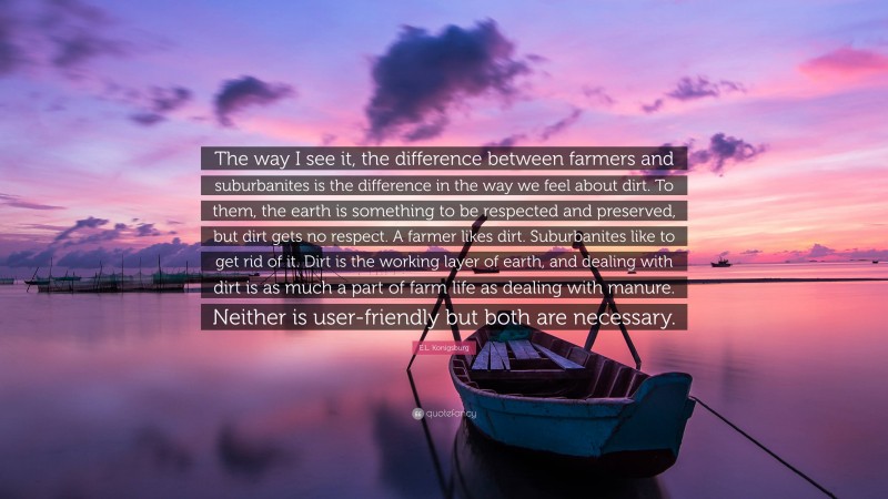 E.L. Konigsburg Quote: “The way I see it, the difference between farmers and suburbanites is the difference in the way we feel about dirt. To them, the earth is something to be respected and preserved, but dirt gets no respect. A farmer likes dirt. Suburbanites like to get rid of it. Dirt is the working layer of earth, and dealing with dirt is as much a part of farm life as dealing with manure. Neither is user-friendly but both are necessary.”