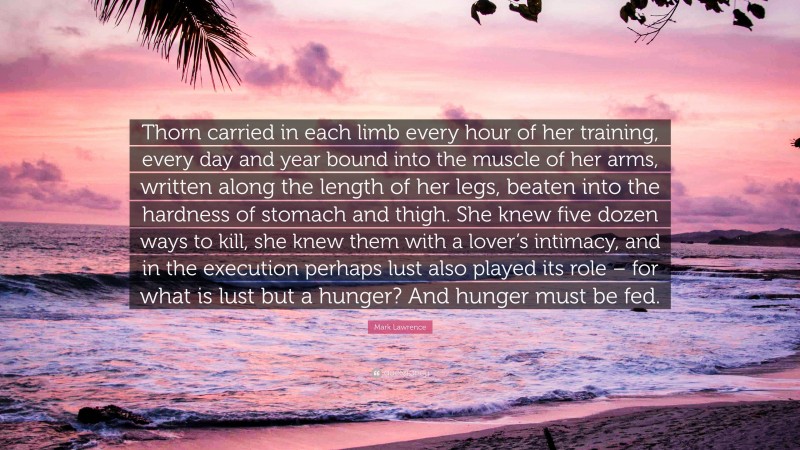 Mark Lawrence Quote: “Thorn carried in each limb every hour of her training, every day and year bound into the muscle of her arms, written along the length of her legs, beaten into the hardness of stomach and thigh. She knew five dozen ways to kill, she knew them with a lover’s intimacy, and in the execution perhaps lust also played its role – for what is lust but a hunger? And hunger must be fed.”