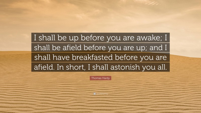 Thomas Hardy Quote: “I shall be up before you are awake; I shall be afield before you are up; and I shall have breakfasted before you are afield. In short, I shall astonish you all.”