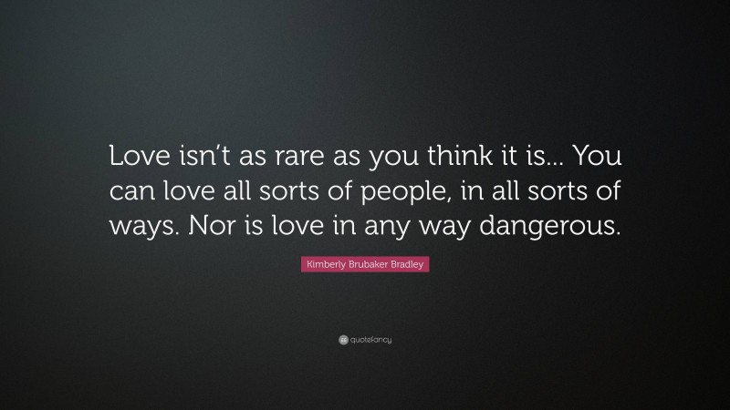 Kimberly Brubaker Bradley Quote: “Love isn’t as rare as you think it is... You can love all sorts of people, in all sorts of ways. Nor is love in any way dangerous.”