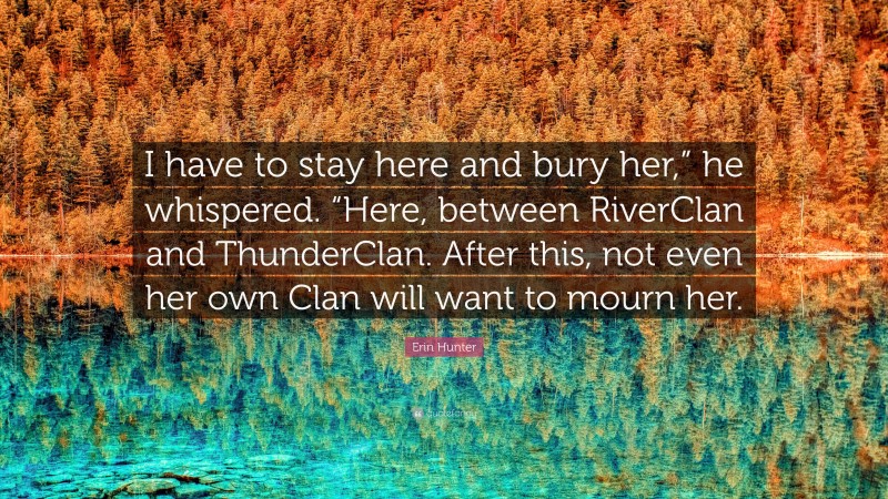 Erin Hunter Quote: “I have to stay here and bury her,” he whispered. “Here, between RiverClan and ThunderClan. After this, not even her own Clan will want to mourn her.”