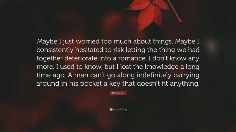 J.D. Salinger Quote: “Maybe I just worried too much about things. Maybe I consistently hesitated to risk letting the thing we had together deteriorate into a romance. I don’t know any more. I used to know, but I lost the knowledge a long time ago. A man can’t go along indefinitely carrying around in his pocket a key that doesn’t fit anything.”