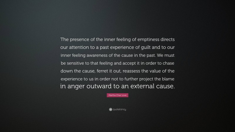 Martha Char Love Quote: “The presence of the inner feeling of emptiness directs our attention to a past experience of guilt and to our inner feeling awareness of the cause in the past. We must be sensitive to that feeling and accept it in order to chase down the cause, ferret it out, reassess the value of the experience to us in order not to further project the blame in anger outward to an external cause.”