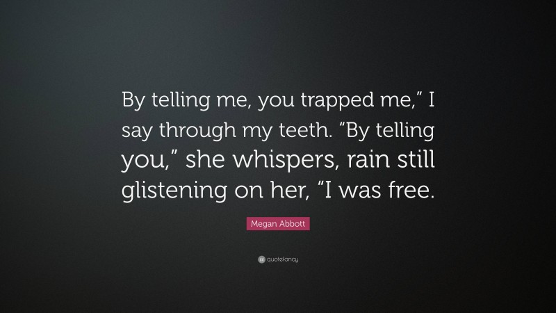 Megan Abbott Quote: “By telling me, you trapped me,” I say through my teeth. “By telling you,” she whispers, rain still glistening on her, “I was free.”
