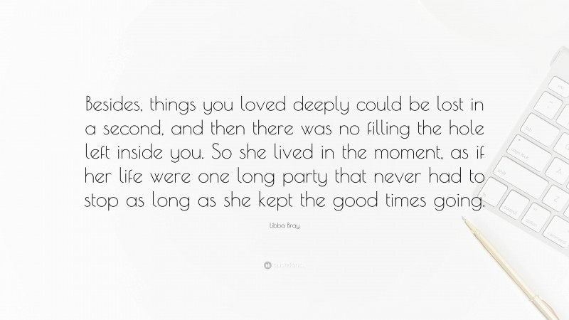 Libba Bray Quote: “Besides, things you loved deeply could be lost in a second, and then there was no filling the hole left inside you. So she lived in the moment, as if her life were one long party that never had to stop as long as she kept the good times going.”