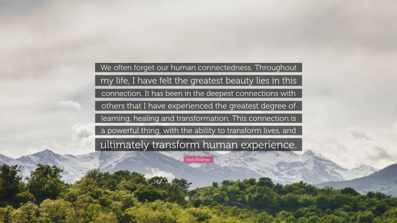 Kristi Bowman Quote: “We often forget our human connectedness. Throughout my life, I have felt the greatest beauty lies in this connection. It has been in the deepest connections with others that I have experienced the greatest degree of learning, healing and transformation. This connection is a powerful thing, with the ability to transform lives, and ultimately transform human experience.”