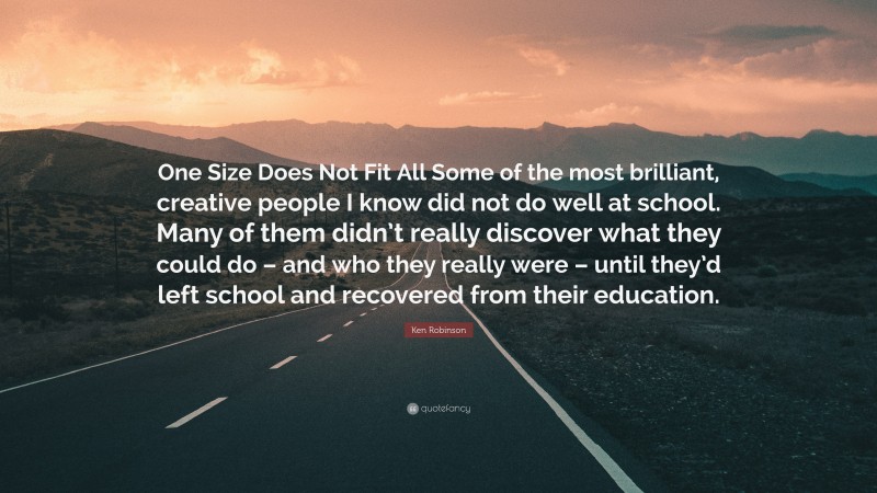 Ken Robinson Quote: “One Size Does Not Fit All Some of the most brilliant, creative people I know did not do well at school. Many of them didn’t really discover what they could do – and who they really were – until they’d left school and recovered from their education.”