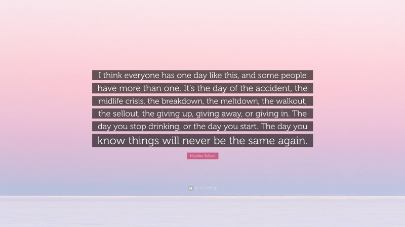 Heather Sellers Quote: “I think everyone has one day like this, and some people have more than one. It’s the day of the accident, the midlife crisis, the breakdown, the meltdown, the walkout, the sellout, the giving up, giving away, or giving in. The day you stop drinking, or the day you start. The day you know things will never be the same again.”
