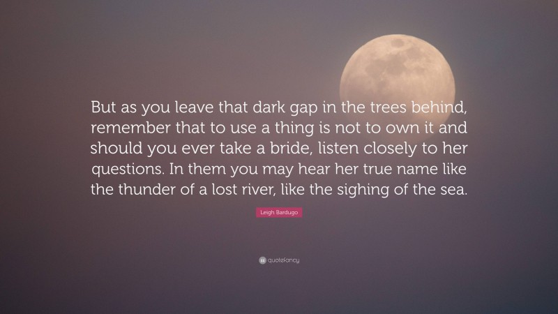 Leigh Bardugo Quote: “But as you leave that dark gap in the trees behind, remember that to use a thing is not to own it and should you ever take a bride, listen closely to her questions. In them you may hear her true name like the thunder of a lost river, like the sighing of the sea.”