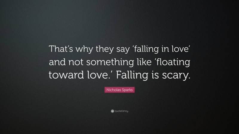 Nicholas Sparks Quote: “That’s why they say ‘falling in love’ and not something like ‘floating toward love.’ Falling is scary.”