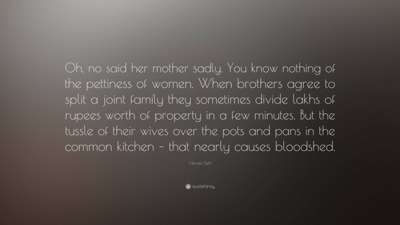 Vikram Seth Quote: “Oh, no said her mother sadly. You know nothing of the pettiness of women. When brothers agree to split a joint family they sometimes divide lakhs of rupees worth of property in a few minutes. But the tussle of their wives over the pots and pans in the common kitchen – that nearly causes bloodshed.”