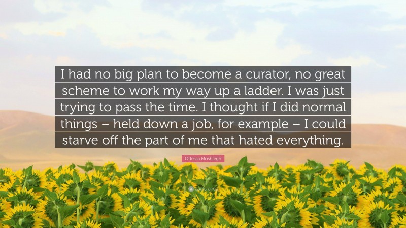 Ottessa Moshfegh Quote: “I had no big plan to become a curator, no great scheme to work my way up a ladder. I was just trying to pass the time. I thought if I did normal things – held down a job, for example – I could starve off the part of me that hated everything.”