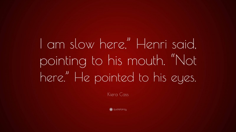Kiera Cass Quote: “I am slow here,” Henri said, pointing to his mouth. “Not here.” He pointed to his eyes.”