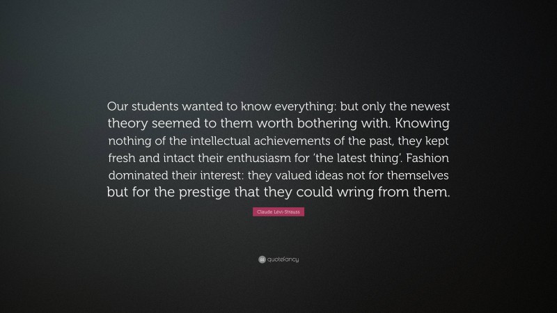 Claude Lévi-Strauss Quote: “Our students wanted to know everything: but only the newest theory seemed to them worth bothering with. Knowing nothing of the intellectual achievements of the past, they kept fresh and intact their enthusiasm for ‘the latest thing’. Fashion dominated their interest: they valued ideas not for themselves but for the prestige that they could wring from them.”