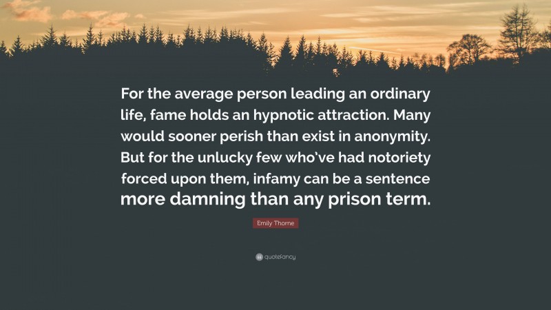 Emily Thorne Quote: “For the average person leading an ordinary life, fame holds an hypnotic attraction. Many would sooner perish than exist in anonymity. But for the unlucky few who’ve had notoriety forced upon them, infamy can be a sentence more damning than any prison term.”