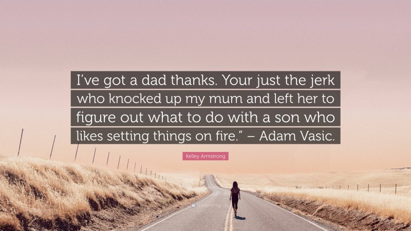 Kelley Armstrong Quote: “I’ve got a dad thanks. Your just the jerk who knocked up my mum and left her to figure out what to do with a son who likes setting things on fire.” – Adam Vasic.”